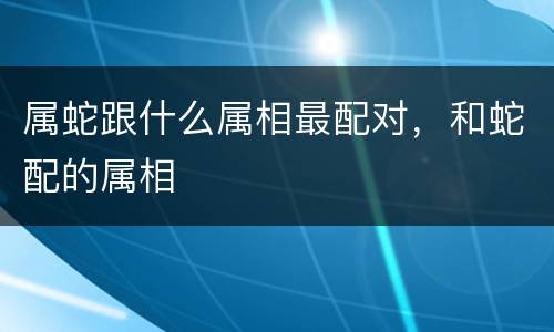 属蛇跟什么属相最配对，和蛇配的属相