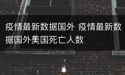 疫情最新数据国外 疫情最新数据国外美国死亡人数