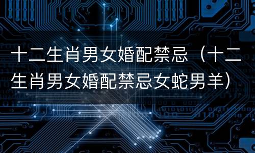 十二生肖男女婚配禁忌（十二生肖男女婚配禁忌女蛇男羊）