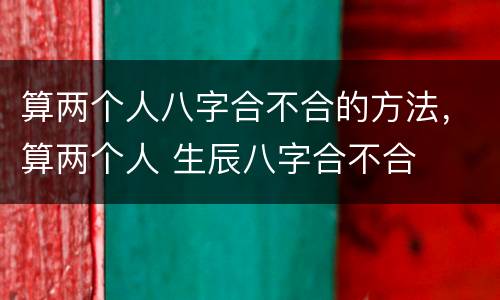 算两个人八字合不合的方法，算两个人 生辰八字合不合