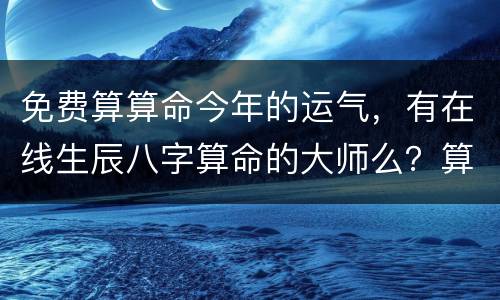 免费算算命今年的运气，有在线生辰八字算命的大师么？算下我今年的运气怎么