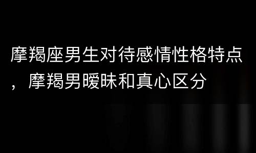 摩羯座男生对待感情性格特点，摩羯男暧昧和真心区分