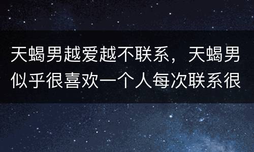 天蝎男越爱越不联系，天蝎男似乎很喜欢一个人每次联系很温柔，就是很久联系