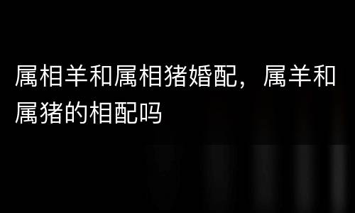 属相羊和属相猪婚配，属羊和属猪的相配吗