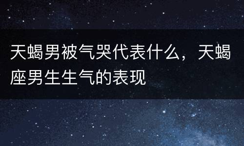 天蝎男被气哭代表什么，天蝎座男生生气的表现