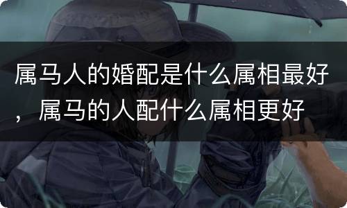 属马人的婚配是什么属相最好，属马的人配什么属相更好
