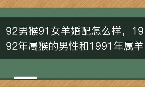 92男猴91女羊婚配怎么样，1992年属猴的男性和1991年属羊的女性
