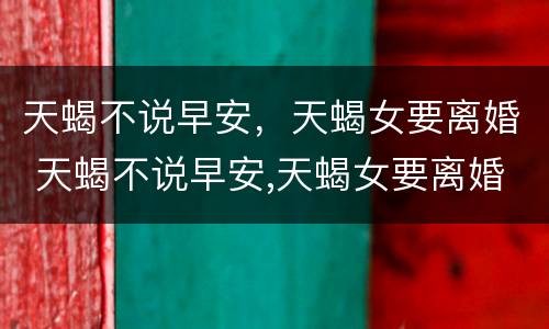 天蝎不说早安，天蝎女要离婚 天蝎不说早安,天蝎女要离婚怎么办