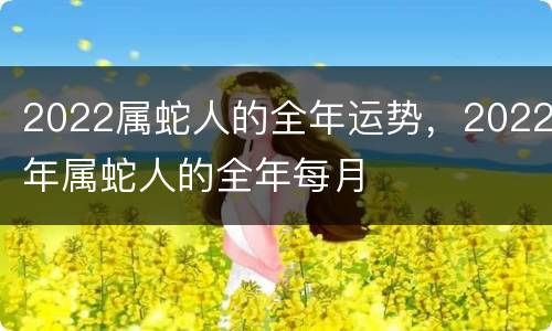 2022属蛇人的全年运势，2022年属蛇人的全年每月