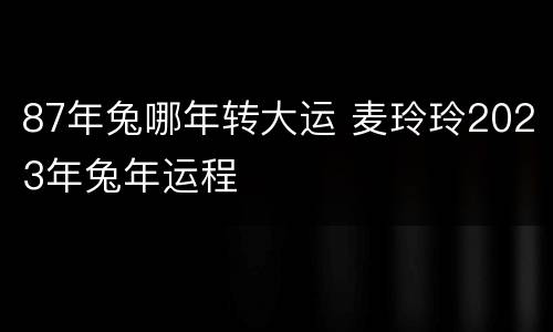 87年兔哪年转大运 麦玲玲2023年兔年运程