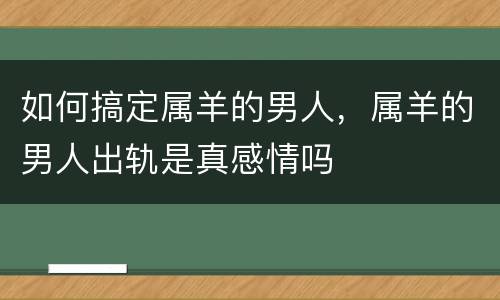 如何搞定属羊的男人，属羊的男人出轨是真感情吗