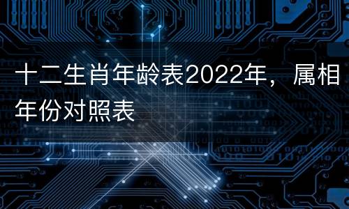 十二生肖年龄表2022年，属相年份对照表