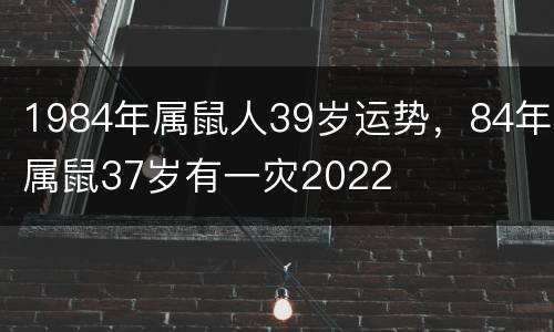 1984年属鼠人39岁运势，84年属鼠37岁有一灾2022
