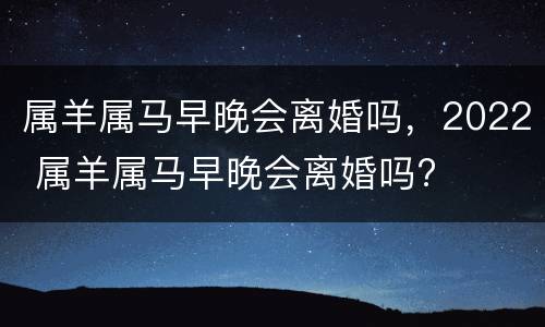 属羊属马早晚会离婚吗，2022 属羊属马早晚会离婚吗?