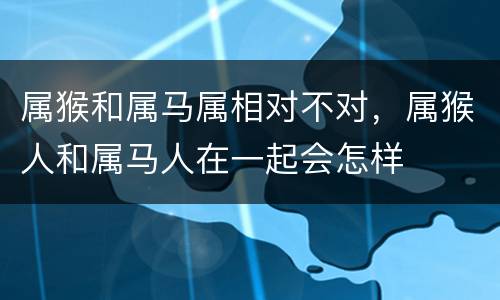 属猴和属马属相对不对，属猴人和属马人在一起会怎样