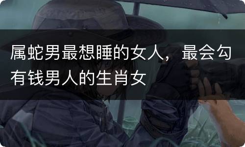 属蛇男最想睡的女人，最会勾有钱男人的生肖女