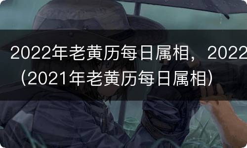 2022年老黄历每日属相，2022（2021年老黄历每日属相）