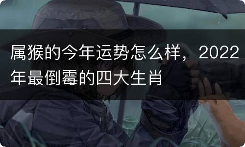 属猴的今年运势怎么样，2022年最倒霉的四大生肖