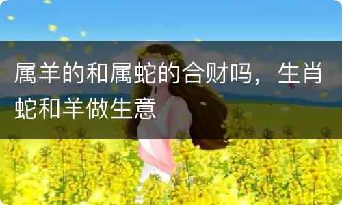 属羊的和属蛇的合财吗，生肖蛇和羊做生意