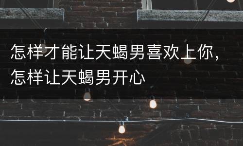怎样才能让天蝎男喜欢上你，怎样让天蝎男开心