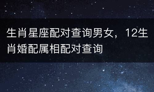 生肖星座配对查询男女，12生肖婚配属相配对查询