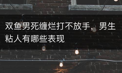 双鱼男死缠烂打不放手，男生粘人有哪些表现