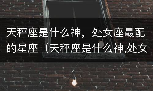 天秤座是什么神，处女座最配的星座（天秤座是什么神,处女座最配的星座是）