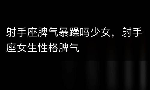 射手座脾气暴躁吗少女，射手座女生性格脾气