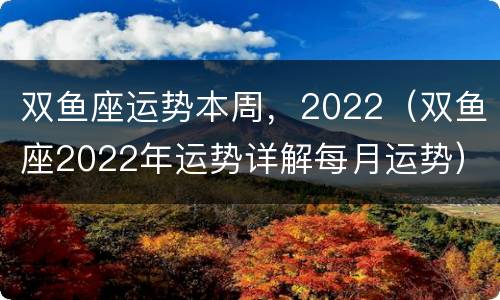 双鱼座运势本周，2022（双鱼座2022年运势详解每月运势）