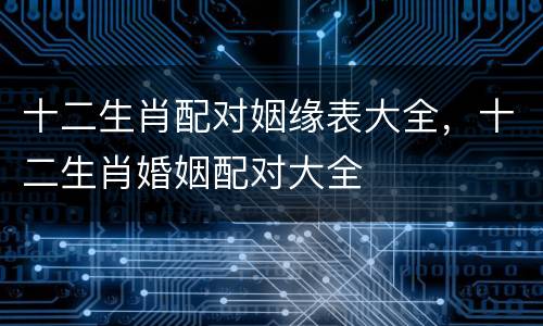 十二生肖配对姻缘表大全，十二生肖婚姻配对大全