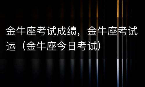 金牛座考试成绩，金牛座考试运（金牛座今日考试）
