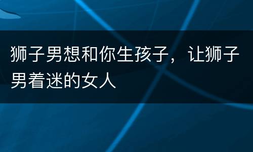 狮子男想和你生孩子，让狮子男着迷的女人