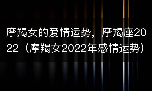 摩羯女的爱情运势，摩羯座2022（摩羯女2022年感情运势）