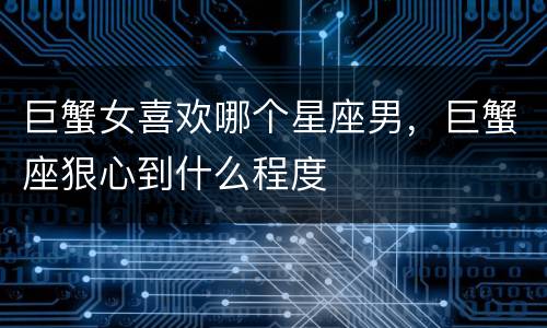 巨蟹女喜欢哪个星座男，巨蟹座狠心到什么程度