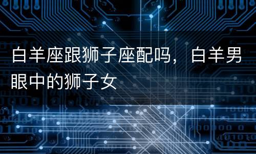 白羊座跟狮子座配吗，白羊男眼中的狮子女