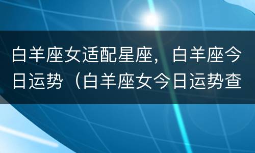 白羊座女适配星座，白羊座今日运势（白羊座女今日运势查询）