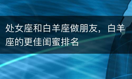 处女座和白羊座做朋友，白羊座的更佳闺蜜排名