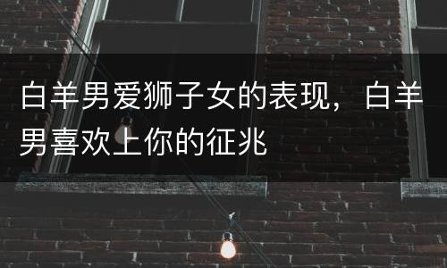 白羊男爱狮子女的表现，白羊男喜欢上你的征兆