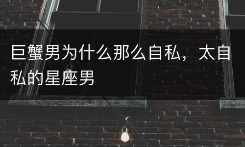 巨蟹男为什么那么自私，太自私的星座男