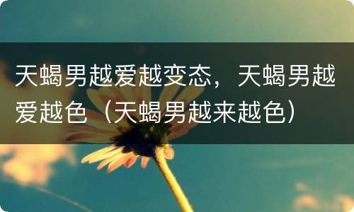 天蝎男越爱越变态，天蝎男越爱越色（天蝎男越来越色）