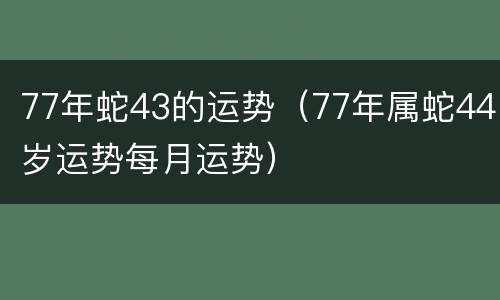 77年蛇43的运势（77年属蛇44岁运势每月运势）