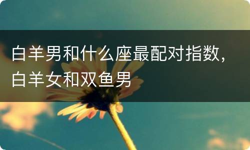 白羊男和什么座最配对指数，白羊女和双鱼男