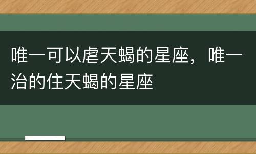 唯一可以虐天蝎的星座，唯一治的住天蝎的星座