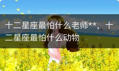 十二星座最怕什么老师**，十二星座最怕什么动物
