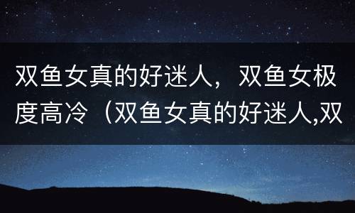 双鱼女真的好迷人，双鱼女极度高冷（双鱼女真的好迷人,双鱼女极度高冷吗）