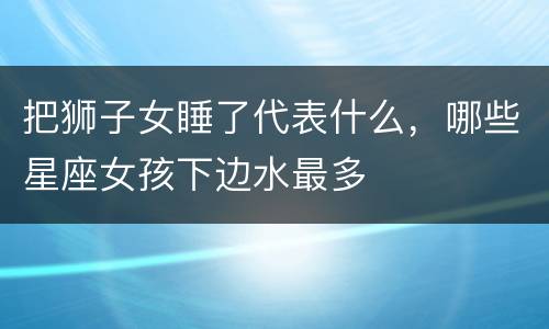 把狮子女睡了代表什么，哪些星座女孩下边水最多