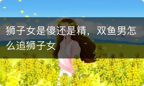 狮子女是傻还是精，双鱼男怎么追狮子女