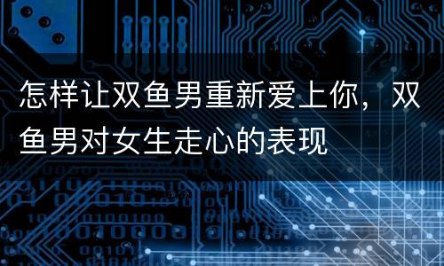 怎样让双鱼男重新爱上你，双鱼男对女生走心的表现
