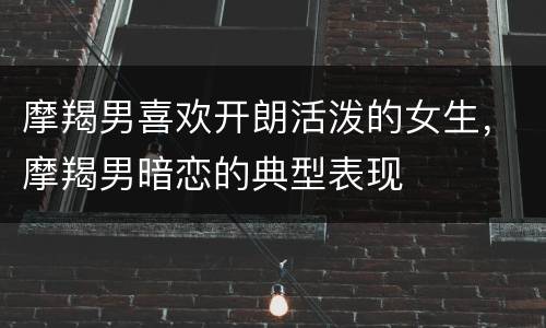 摩羯男喜欢开朗活泼的女生，摩羯男暗恋的典型表现