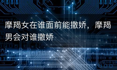 摩羯女在谁面前能撒娇，摩羯男会对谁撒娇